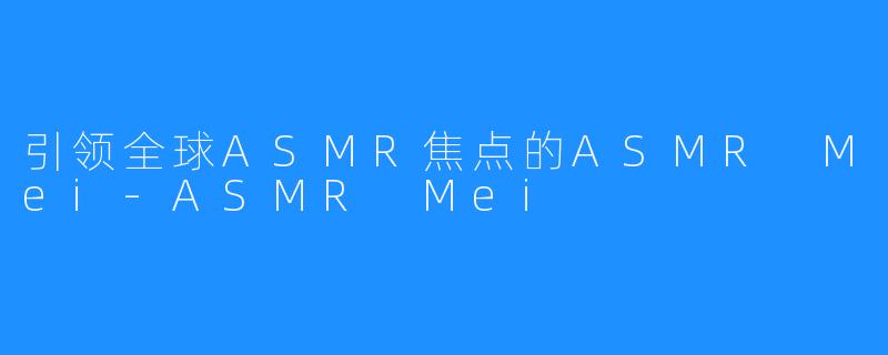 引领全球ASMR焦点的ASMR Mei-ASMR Mei