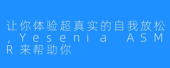 让你体验超真实的自我放松,Yesenia ASMR来帮助你