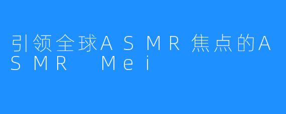 引领全球ASMR焦点的ASMR Mei