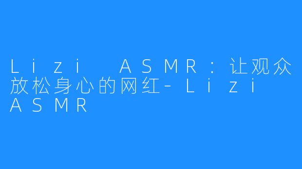 Lizi ASMR：让观众放松身心的网红-Lizi ASMR