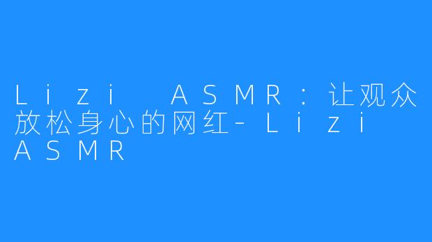 Lizi ASMR:让观众放松身心的网红-Lizi ASMR