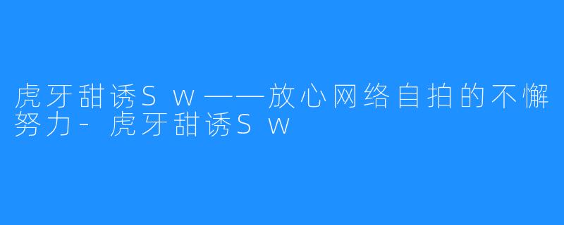 虎牙甜诱Sw——放心网络自拍的不懈努力-虎牙甜诱Sw