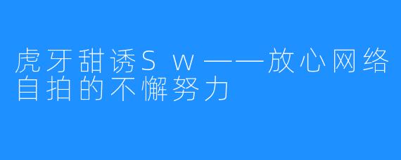 虎牙甜诱Sw——放心网络自拍的不懈努力