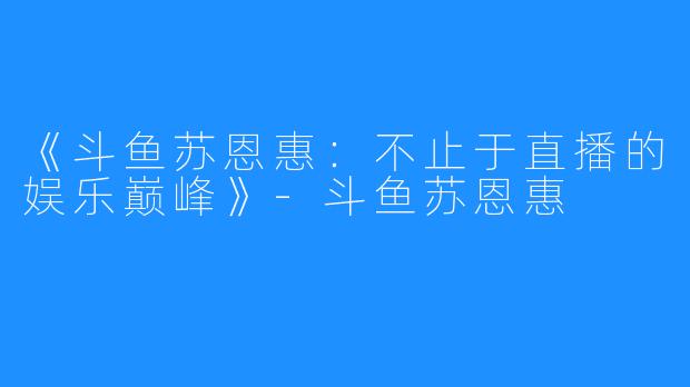 《斗鱼苏恩惠:不止于直播的娱乐巅峰》-斗鱼苏恩惠