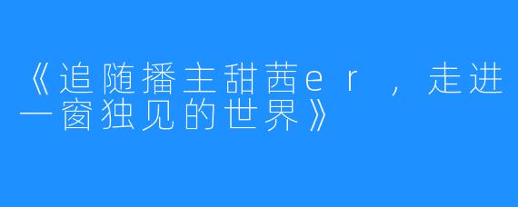 《追随播主甜茜er，走进一窗独见的世界》