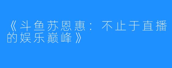 《斗鱼苏恩惠:不止于直播的娱乐巅峰》