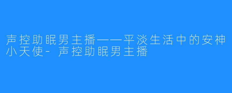 声控助眠男主播——平淡生活中的安神小天使-声控助眠男主播