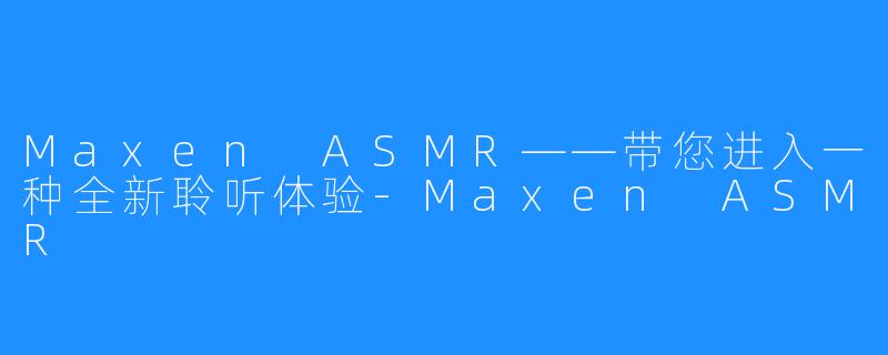 Maxen ASMR——带您进入一种全新聆听体验-Maxen ASMR