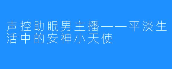 声控助眠男主播——平淡生活中的安神小天使