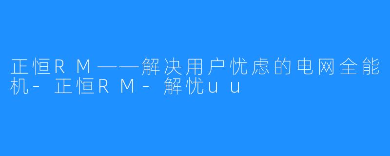 正恒RM——解决用户忧虑的电网全能机-正恒RM-解忧uu