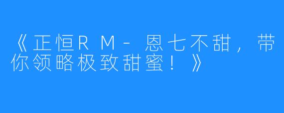 《正恒RM-恩七不甜,带你领略极致甜蜜!》