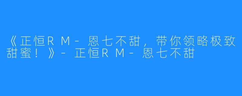 《正恒RM-恩七不甜,带你领略极致甜蜜!》-正恒RM-恩七不甜