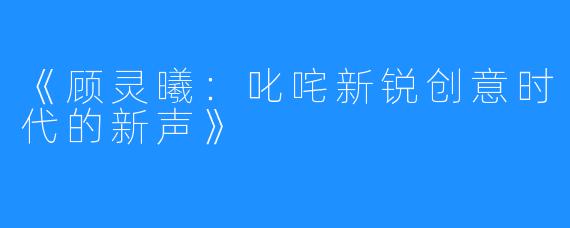 《顾灵曦：叱咤新锐创意时代的新声》