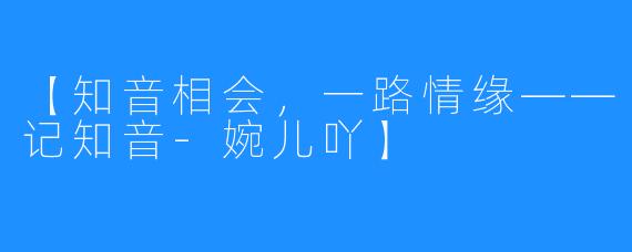 【知音相会，一路情缘——记知音-婉儿吖】