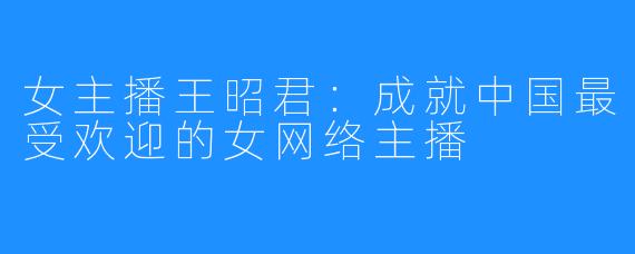 女主播王昭君:成就中国最受欢迎的女网络主播
