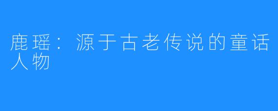 鹿瑶：源于古老传说的童话人物