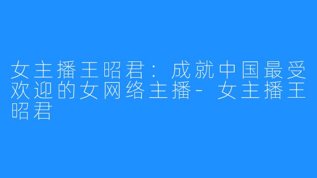 女主播王昭君:成就中国最受欢迎的女网络主播-女主播王昭君