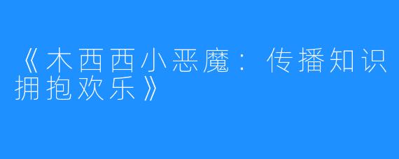 《木西西小恶魔：传播知识拥抱欢乐》