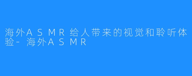 海外ASMR给人带来的视觉和聆听体验-海外ASMR