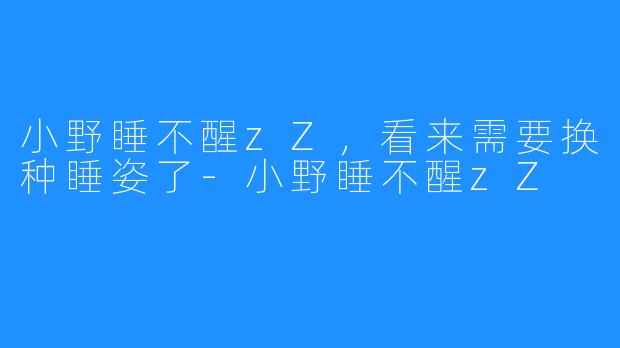 小野睡不醒zZ，看来需要换种睡姿了-小野睡不醒zZ