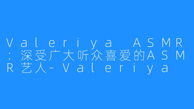 Valeriya ASMR:深受广大听众喜爱的ASMR艺人-Valeriya ASMR