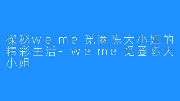 探秘weme觅圈陈大小姐的精彩生活-weme觅圈陈大小姐