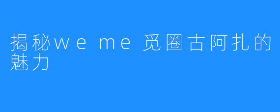 揭秘weme觅圈古阿扎的魅力