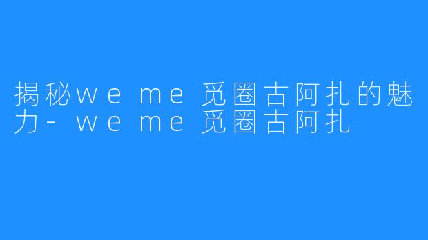 揭秘weme觅圈古阿扎的魅力-weme觅圈古阿扎