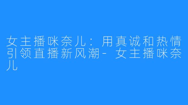 女主播咪奈儿:用真诚和热情引领直播新风潮-女主播咪奈儿