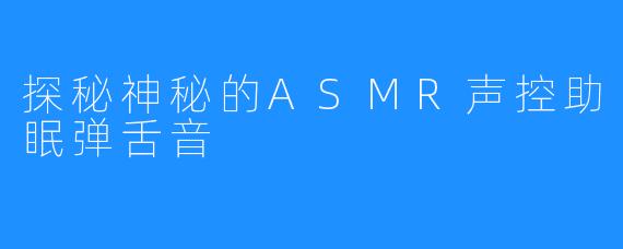 探秘神秘的ASMR声控助眠弹舌音