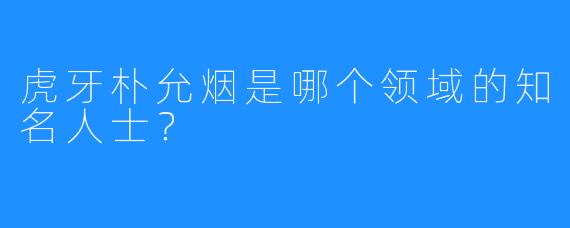 虎牙朴允烟是哪个领域的知名人士？