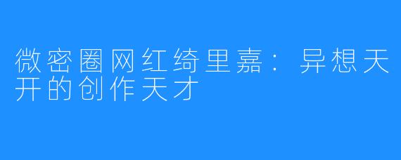 微密圈网红绮里嘉:异想天开的创作天才