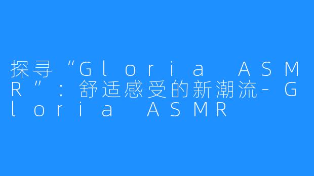 探寻“Gloria ASMR”:舒适感受的新潮流-Gloria ASMR