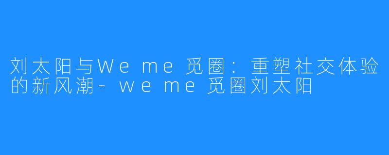 刘太阳与Weme觅圈:重塑社交体验的新风潮-weme觅圈刘太阳