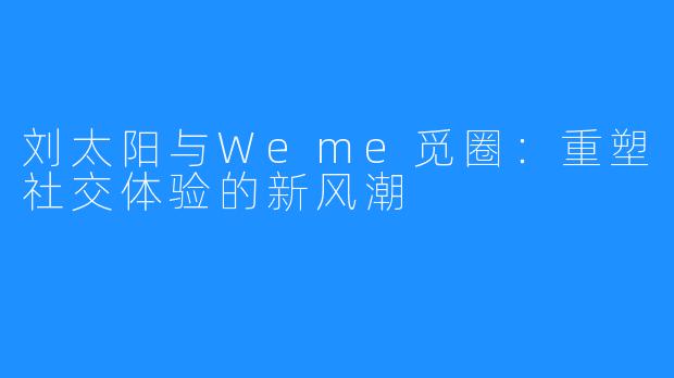 刘太阳与Weme觅圈:重塑社交体验的新风潮