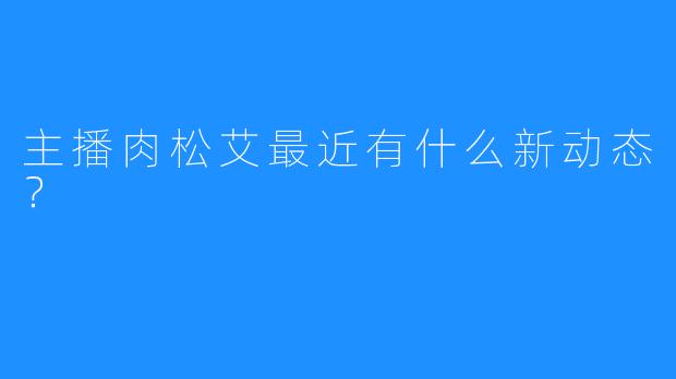 主播肉松艾最近有什么新动态？