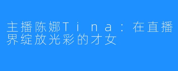 主播陈娜Tina:在直播界绽放光彩的才女