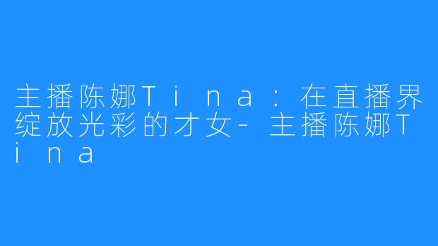 主播陈娜Tina:在直播界绽放光彩的才女-主播陈娜Tina
