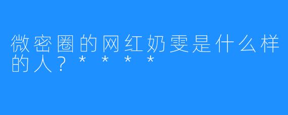 微密圈的网红奶雯是什么样的人？****