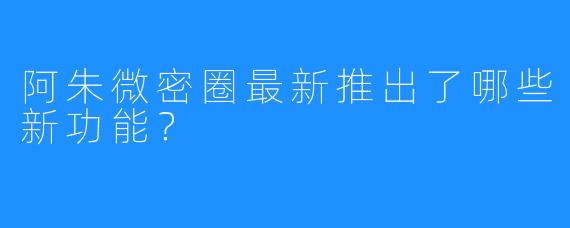 阿朱微密圈最新推出了哪些新功能？