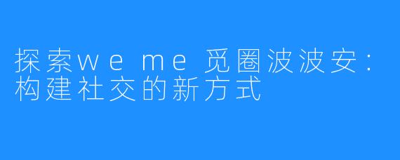 探索weme觅圈波波安:构建社交的新方式