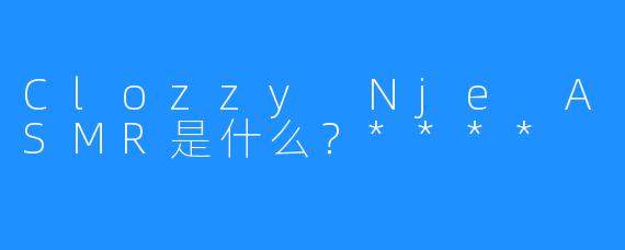 Clozzy Nje ASMR是什么？****