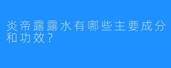 炎帝露露水有哪些主要成分和功效？