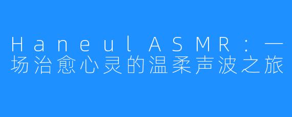 HaneulASMR:一场治愈心灵的温柔声波之旅
