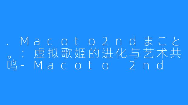 .Macoto2ndまこと。:虚拟歌姬的进化与艺术共鸣-Macoto 2nd まこと。