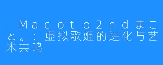 .Macoto2ndまこと。:虚拟歌姬的进化与艺术共鸣
