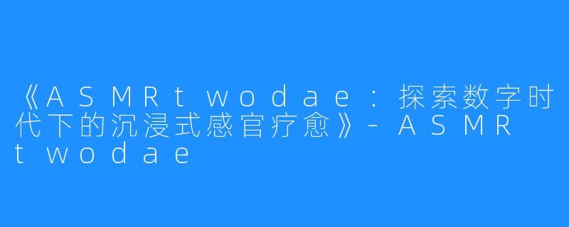 《ASMRtwodae：探索数字时代下的沉浸式感官疗愈》-ASMR twodae