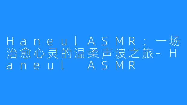 HaneulASMR:一场治愈心灵的温柔声波之旅-Haneul ASMR