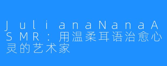 JulianaNanaASMR:用温柔耳语治愈心灵的艺术家