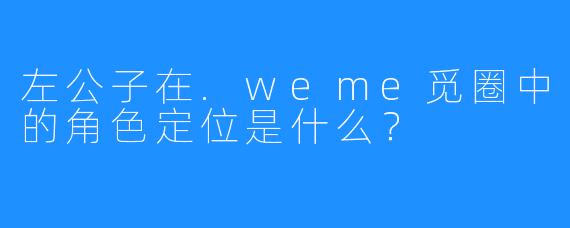 左公子在.weme觅圈中的角色定位是什么？